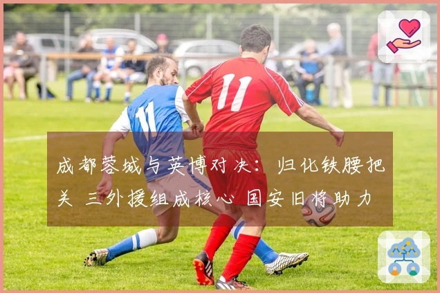 成都蓉城与英博对决：归化铁腰把关 三外援组成核心 国安旧将助力进攻
