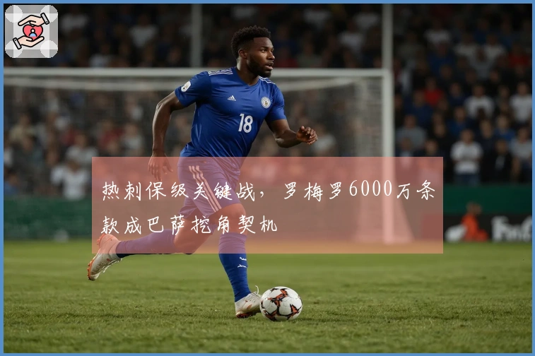 热刺保级关键战，罗梅罗6000万条款成巴萨挖角契机