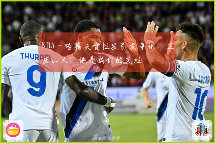 NBA - 哈腾夹臂拉发引发争论，亚历山大：他是我们的支柱